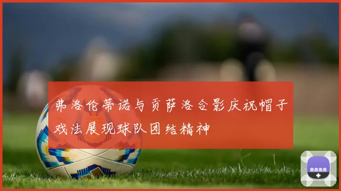 弗洛伦蒂诺与贡萨洛合影庆祝帽子戏法展现球队团结精神