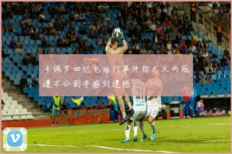 卡佩罗回忆电话门事件称尤文两冠遭不公剥夺感到遗憾