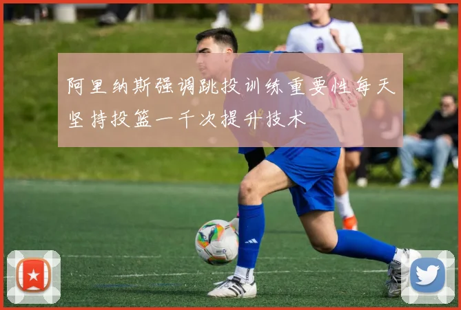 阿里纳斯强调跳投训练重要性每天坚持投篮一千次提升技术