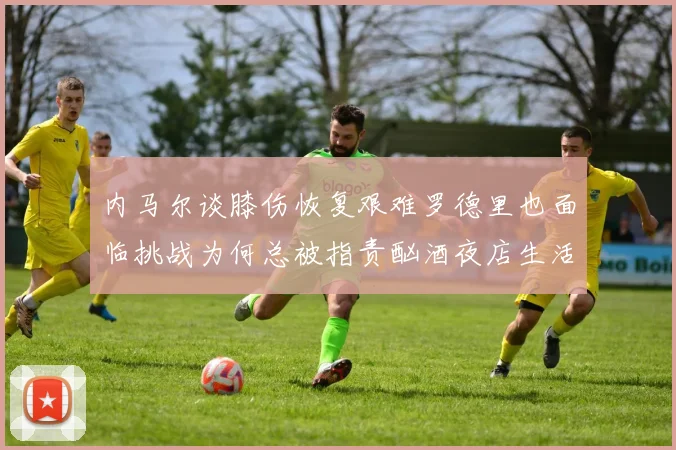 内马尔谈膝伤恢复艰难罗德里也面临挑战为何总被指责酗酒夜店生活