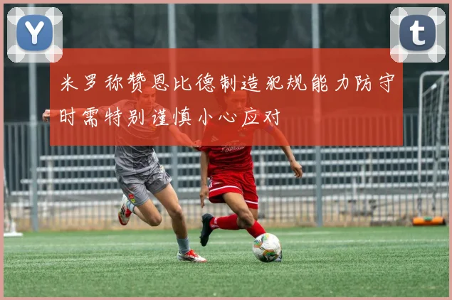 米罗称赞恩比德制造犯规能力防守时需特别谨慎小心应对