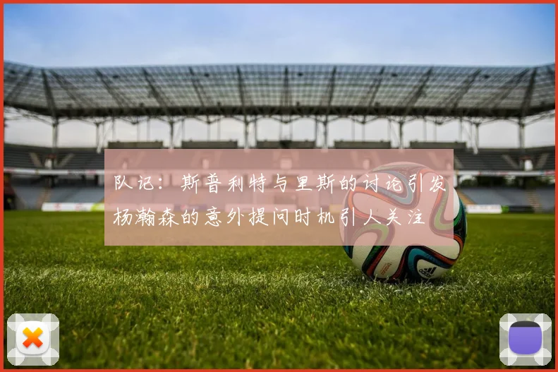 队记：斯普利特与里斯的讨论引发杨瀚森的意外提问时机引人关注