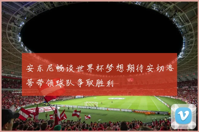安东尼畅谈世界杯梦想期待安切洛蒂带领球队争取胜利
