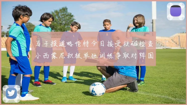 马卡报道略伦特今日接受核磁检查小西蒙尼积极单独训练争取对阵国米出场