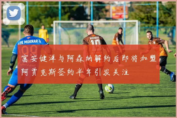 富安健洋与阿森纳解约后即将加盟阿贾克斯签约半年引发关注