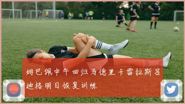 姆巴佩中午回归马德里卡雷拉斯吕迪格明日恢复训练