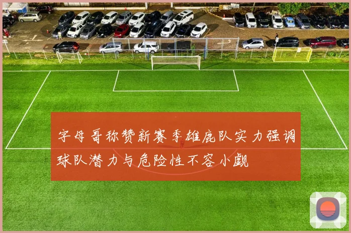 字母哥称赞新赛季雄鹿队实力强调球队潜力与危险性不容小觑