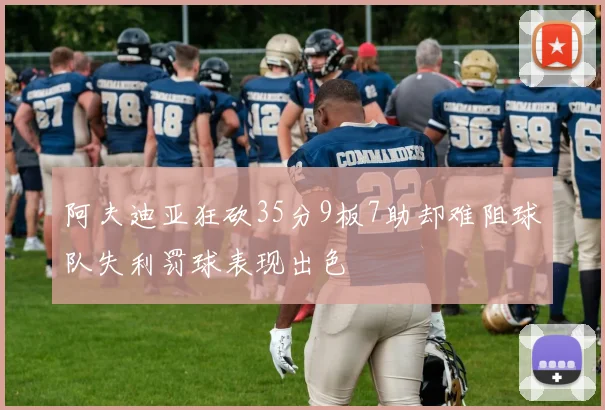 阿夫迪亚狂砍35分9板7助却难阻球队失利罚球表现出色