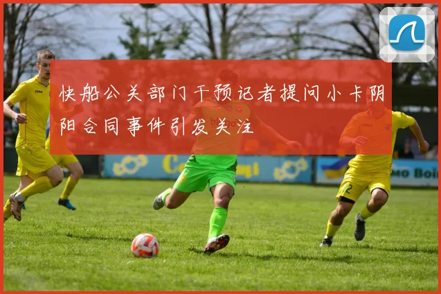 快船公关部门干预记者提问小卡阴阳合同事件引发关注