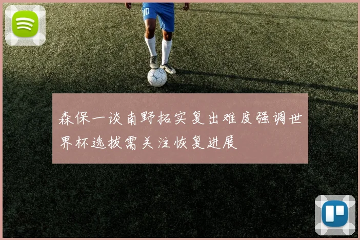 森保一谈南野拓实复出难度强调世界杯选拔需关注恢复进展
