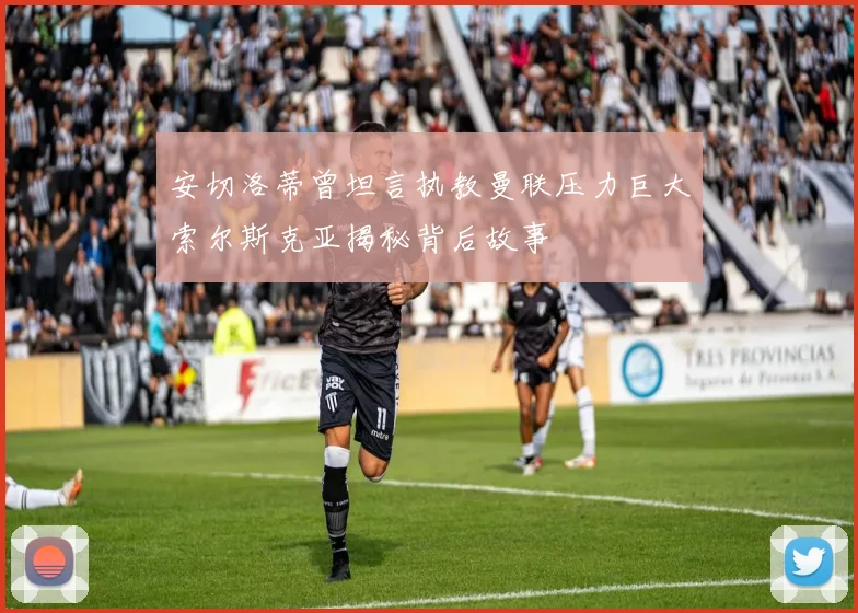 安切洛蒂曾坦言执教曼联压力巨大索尔斯克亚揭秘背后故事