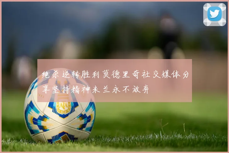 绝杀逆转胜利莫德里奇社交媒体分享坚持精神米兰永不放弃