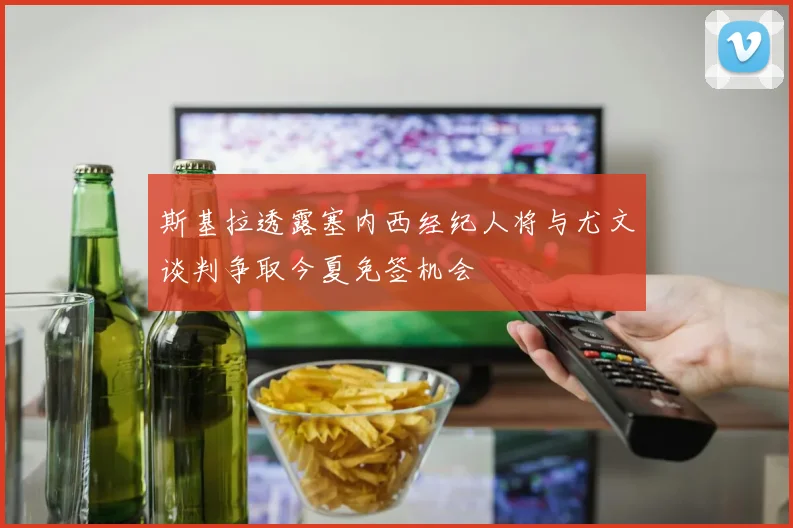 斯基拉透露塞内西经纪人将与尤文谈判争取今夏免签机会