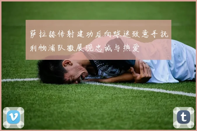 萨拉赫传射建功后向球迷致意手抚利物浦队徽展现忠诚与热爱