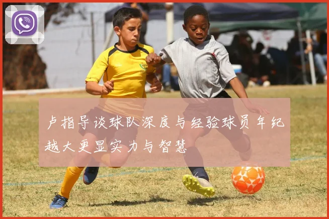 卢指导谈球队深度与经验球员年纪越大更显实力与智慧