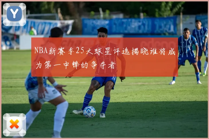 NBA新赛季25大球星评选揭晓谁将成为第一中锋的争夺者