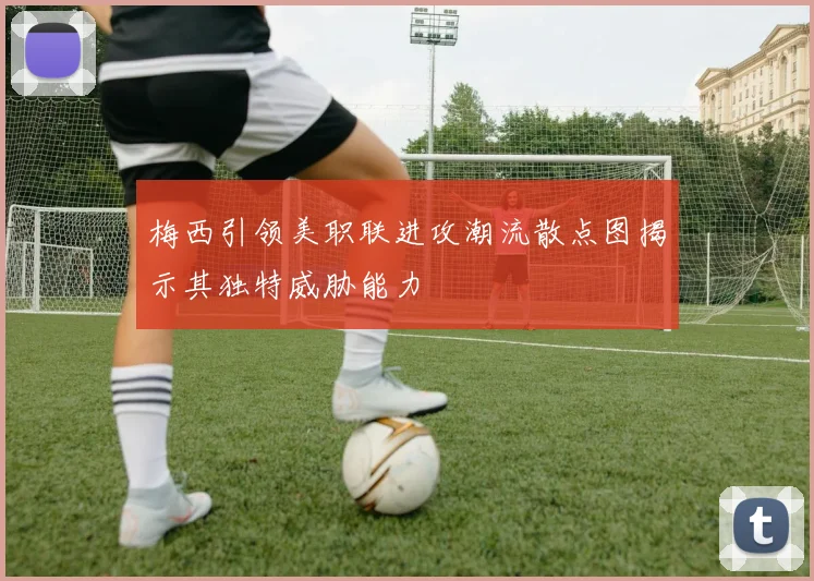 梅西引领美职联进攻潮流散点图揭示其独特威胁能力