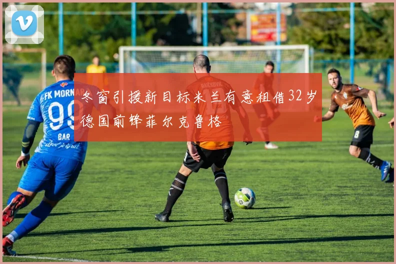 冬窗引援新目标米兰有意租借32岁德国前锋菲尔克鲁格