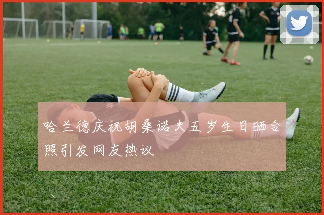 哈兰德庆祝胡桑诺夫五岁生日晒合照引发网友热议